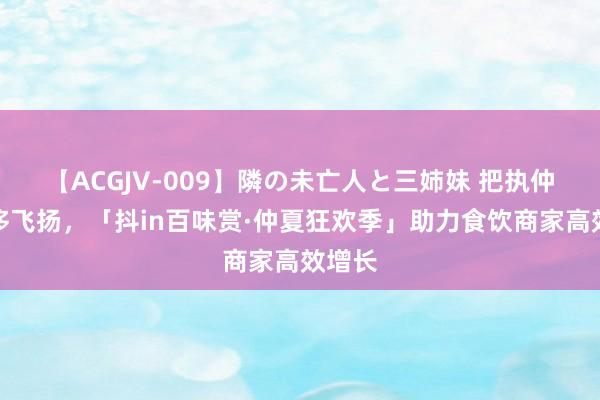 【ACGJV-009】隣の未亡人と三姉妹 把执仲夏奢侈飞扬，「抖in百味赏·仲夏狂欢季」助力食饮商家高效增长