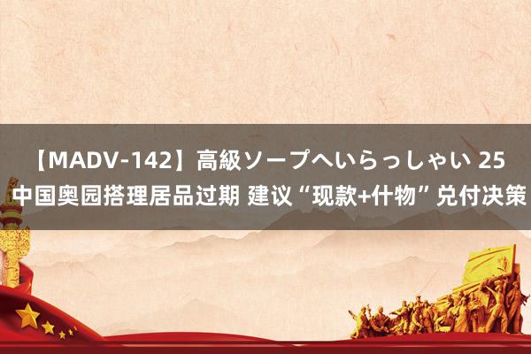 【MADV-142】高級ソープへいらっしゃい 25 中国奥园搭理居品过期 建议“现款+什物”兑付决策