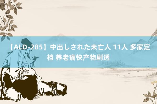 【ALD-285】中出しされた未亡人 11人 多家定档 养老痛快产物剧透