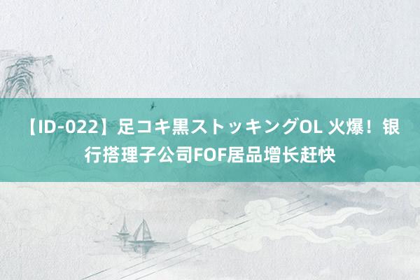 【ID-022】足コキ黒ストッキングOL 火爆！银行搭理子公司FOF居品增长赶快