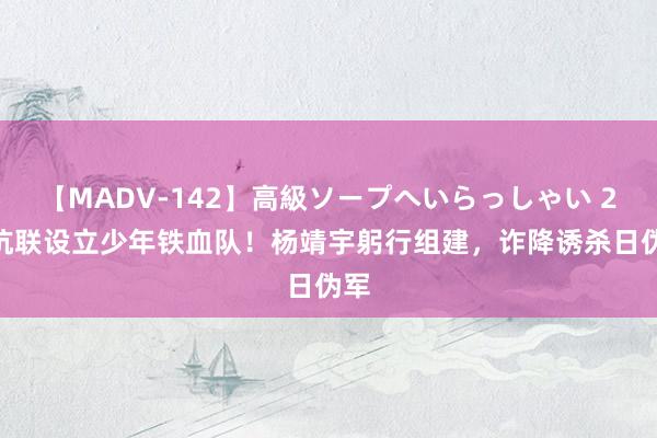 【MADV-142】高級ソープへいらっしゃい 25 抗联设立少年铁血队！杨靖宇躬行组建，诈降诱杀日伪军