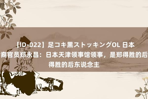 【ID-022】足コキ黒ストッキングOL 日本最知名华裔官员郑永昌：日本天津领事馆领事，是郑得胜的后东说念主