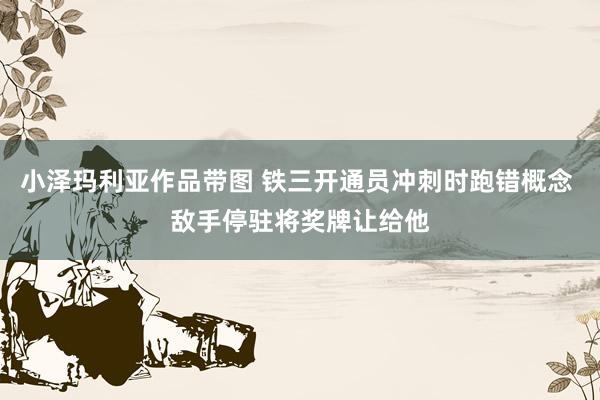 小泽玛利亚作品带图 铁三开通员冲刺时跑错概念 敌手停驻将奖牌让给他