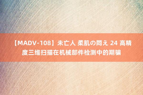 【MADV-108】未亡人 柔肌の悶え 24 高精度三维扫描在机械部件检测中的期骗