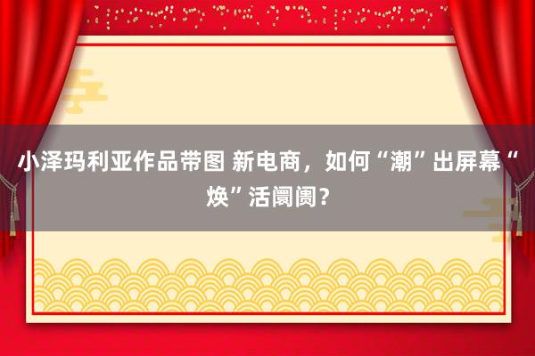 小泽玛利亚作品带图 新电商，如何“潮”出屏幕“焕”活阛阓？