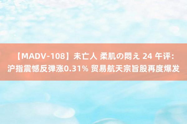 【MADV-108】未亡人 柔肌の悶え 24 午评：沪指震憾反弹涨0.31% 贸易航天宗旨股再度爆发