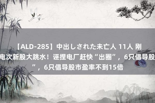 【ALD-285】中出しされた未亡人 11人 刚刚大齐解禁，锂电次新股大跳水！诬捏电厂赶快“出圈”，6只倡导股市盈率不到15倍