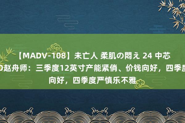 【MADV-108】未亡人 柔肌の悶え 24 中芯国外联席CEO赵舟师：三季度12英寸产能紧俏、价钱向好，四季度严慎乐不雅