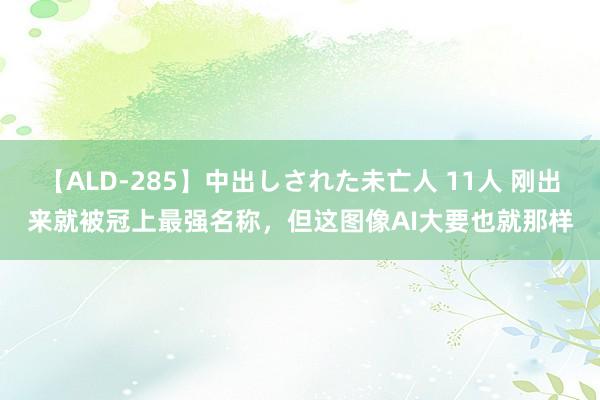 【ALD-285】中出しされた未亡人 11人 刚出来就被冠上最强名称，但这图像AI大要也就那样