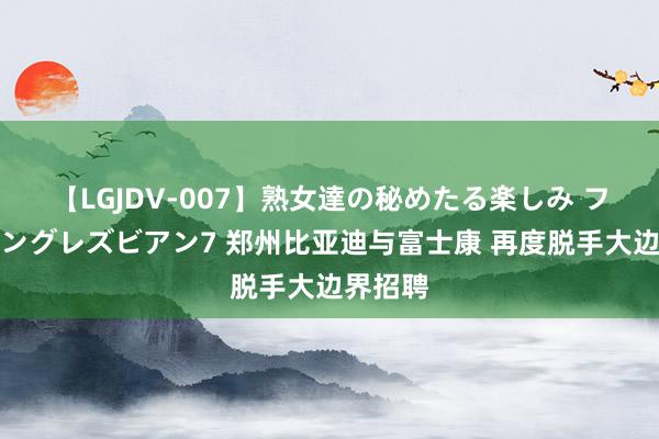 【LGJDV-007】熟女達の秘めたる楽しみ フィーリングレズビアン7 郑州比亚迪与富士康 再度脱手大边界招聘