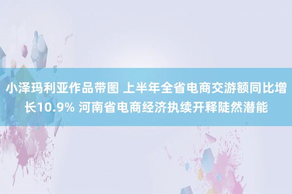 小泽玛利亚作品带图 上半年全省电商交游额同比增长10.9% 河南省电商经济执续开释陡然潜能