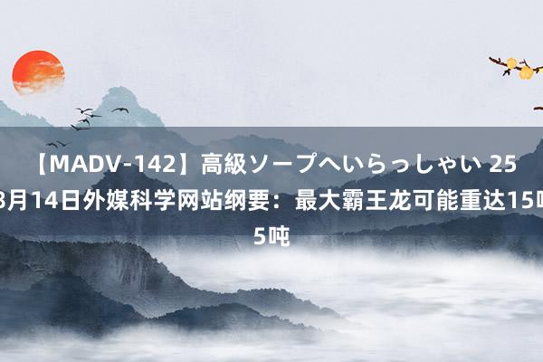 【MADV-142】高級ソープへいらっしゃい 25 8月14日外媒科学网站纲要：最大霸王龙可能重达15吨