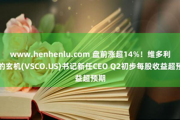 www.henhenlu.com 盘前涨超14%！维多利亚的玄机(VSCO.US)书记新任CEO Q2初步每股收益超预期