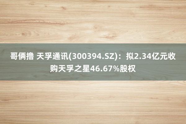 哥俩撸 天孚通讯(300394.SZ)：拟2.34亿元收购天孚之星46.67%股权