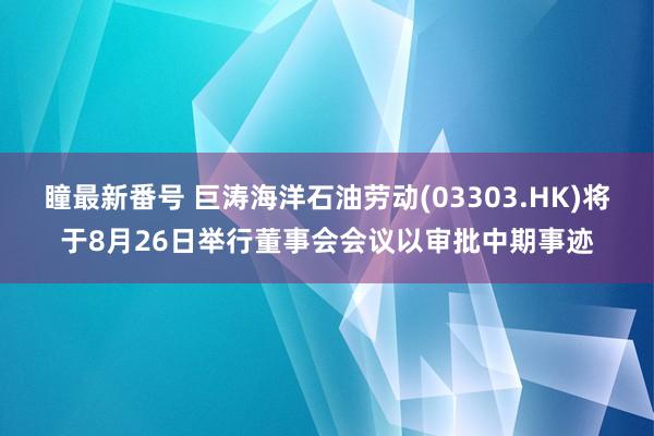 瞳最新番号 巨涛海洋石油劳动(03303.HK)将于8月26日举行董事会会议以审批中期事迹