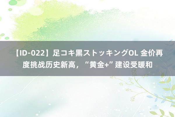 【ID-022】足コキ黒ストッキングOL 金价再度挑战历史新高，“黄金+”建设受暖和