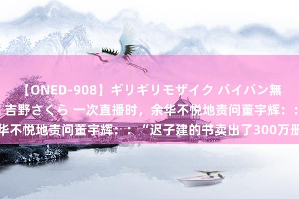 【ONED-908】ギリギリモザイク パイパン無限絶頂！激イカセFUCK 吉野さくら 一次直播时，余华不悦地责问董宇辉：：“迟子建的书卖出了300万册，而