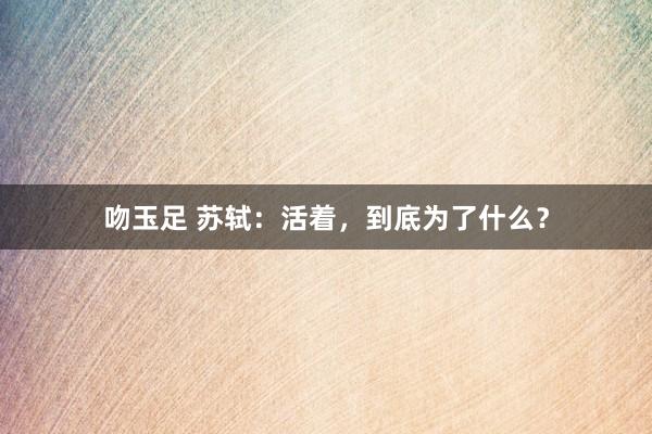 吻玉足 苏轼：活着，到底为了什么？