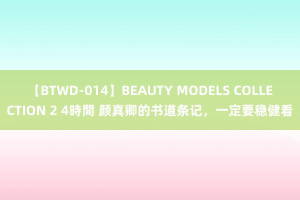 【BTWD-014】BEAUTY MODELS COLLECTION 2 4時間 颜真卿的书道条记，一定要稳健看