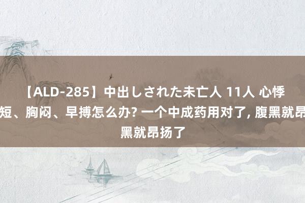 【ALD-285】中出しされた未亡人 11人 心悸、气短、胸闷、早搏怎么办? 一个中成药用对了， 腹黑就昂扬了