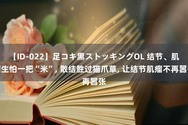 【ID-022】足コキ黒ストッキングOL 结节、肌瘤生怕一把“米”， 散结胜过猫爪草， 让结节肌瘤不再嚣张