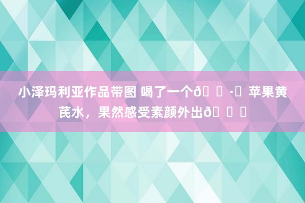 小泽玛利亚作品带图 喝了一个?️苹果黄芪水，果然感受素颜外出?