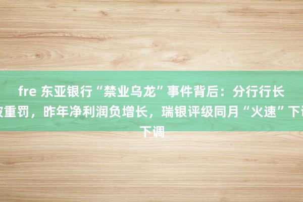 fre 东亚银行“禁业乌龙”事件背后：分行行长被重罚，昨年净利润负增长，瑞银评级同月“火速”下调