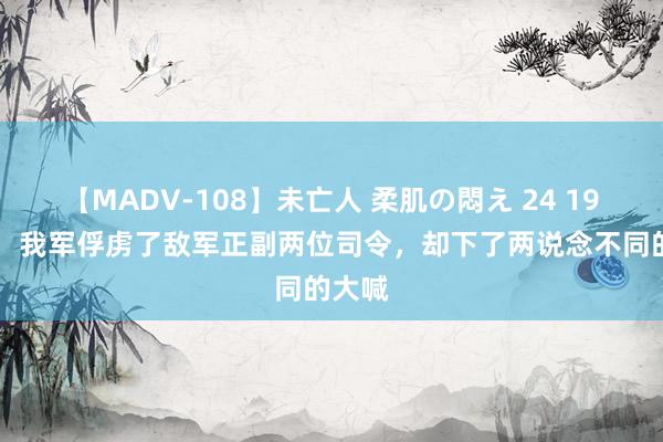 【MADV-108】未亡人 柔肌の悶え 24 1948年，我军俘虏了敌军正副两位司令，却下了两说念不同的大喊