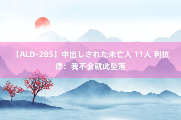 【ALD-285】中出しされた未亡人 11人 利拉德：我不会就此坠落