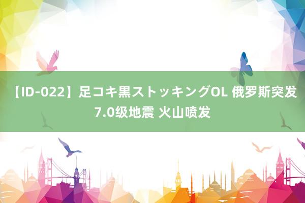 【ID-022】足コキ黒ストッキングOL 俄罗斯突发7.0级地震 火山喷发