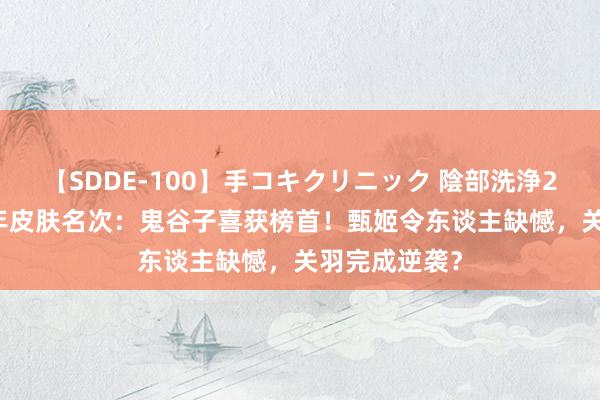 【SDDE-100】手コキクリニック 陰部洗浄20連発SP 周年皮肤名次：鬼谷子喜获榜首！甄姬令东谈主缺憾，关羽完成逆袭？