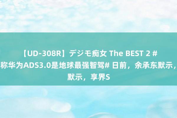 【UD-308R】デジモ痴女 The BEST 2 #余承东称华为ADS3.0是地球最强智驾# 日前，余承东默示，享界S