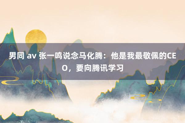 男同 av 张一鸣说念马化腾：他是我最敬佩的CEO，要向腾讯学习