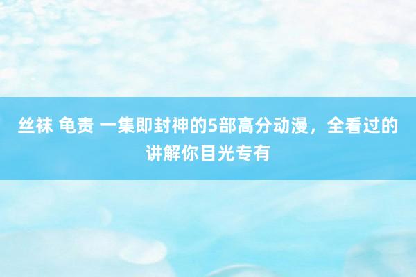 丝袜 龟责 一集即封神的5部高分动漫，全看过的讲解你目光专有