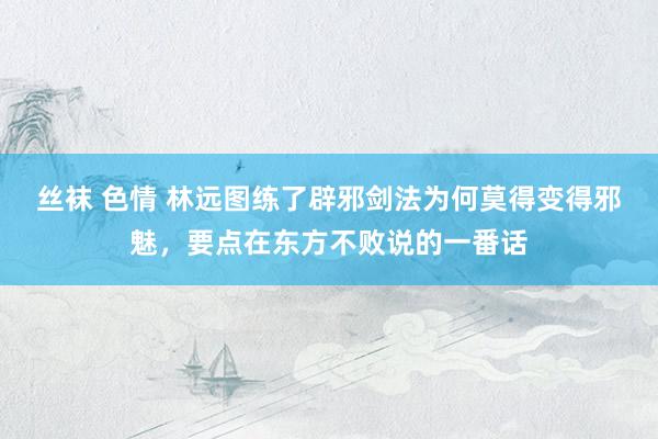 丝袜 色情 林远图练了辟邪剑法为何莫得变得邪魅，要点在东方不败说的一番话