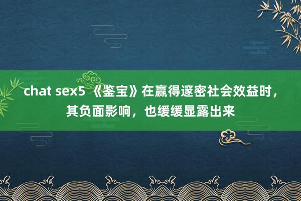 chat sex5 《鉴宝》在赢得邃密社会效益时，其负面影响，也缓缓显露出来