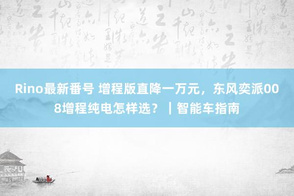 Rino最新番号 增程版直降一万元，东风奕派008增程纯电怎样选？｜智能车指南