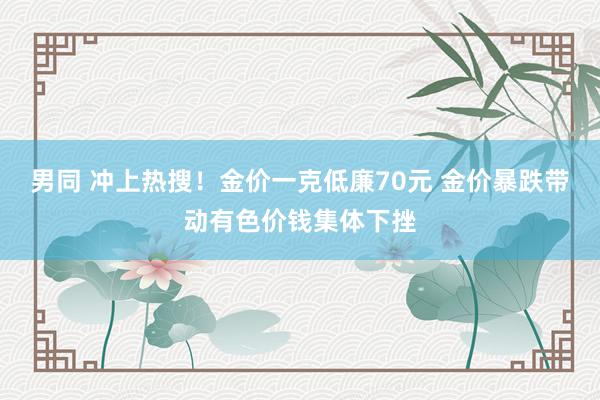 男同 冲上热搜！金价一克低廉70元 金价暴跌带动有色价钱集体下挫