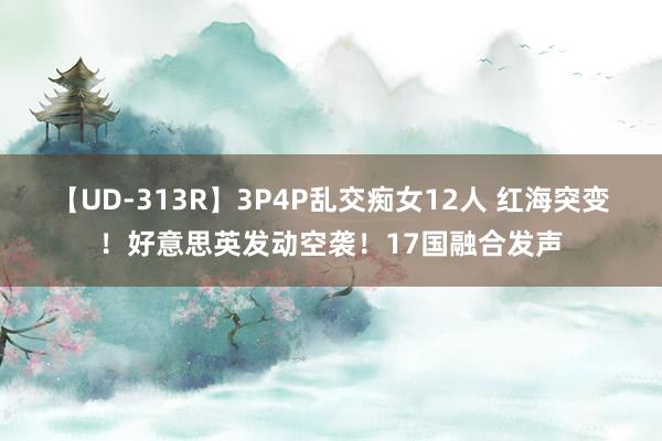 【UD-313R】3P4P乱交痴女12人 红海突变！好意思英发动空袭！17国融合发声