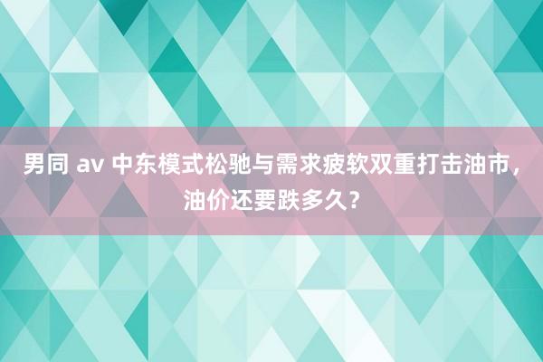 男同 av 中东模式松驰与需求疲软双重打击油市，油价还要跌多久？