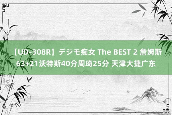 【UD-308R】デジモ痴女 The BEST 2 詹姆斯63+21沃特斯40分周琦25分 天津大捷广东