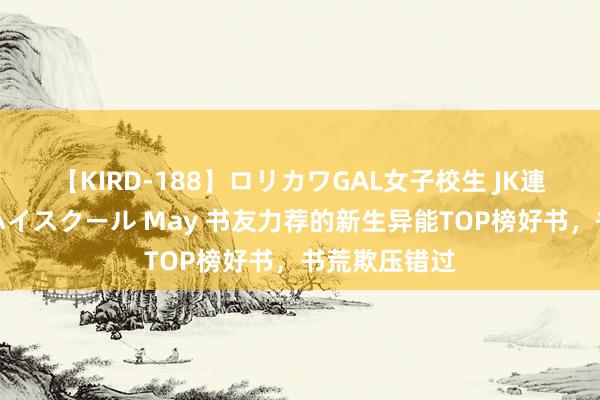 【KIRD-188】ロリカワGAL女子校生 JK連続一撃顔射ハイスクール May 书友力荐的新生异能TOP榜好书，书荒欺压错过