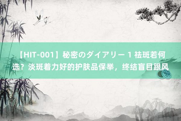 【HIT-001】秘密のダイアリー 1 祛斑若何选？淡斑着力好的护肤品保举，终结盲目跟风