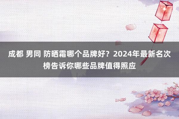 成都 男同 防晒霜哪个品牌好？2024年最新名次榜告诉你哪些品牌值得照应