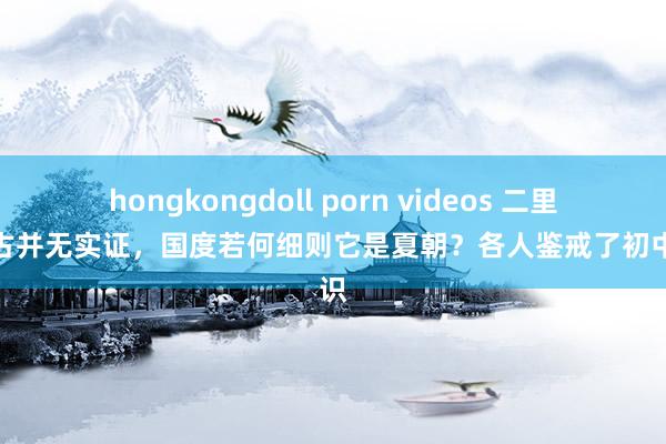 hongkongdoll porn videos 二里头考古并无实证，国度若何细则它是夏朝？各人鉴戒了初中常识