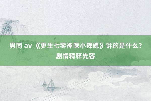 男同 av 《更生七零神医小辣媳》讲的是什么？剧情精粹先容