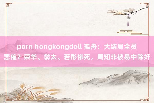 porn hongkongdoll 孤舟：大结局全员悲催？荣华、翁太、若彤惨死，周知非被易中除奸