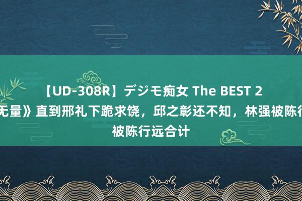 【UD-308R】デジモ痴女 The BEST 2 《出息无量》直到邢礼下跪求饶，邱之彰还不知，林强被陈行远合计