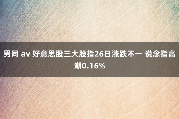 男同 av 好意思股三大股指26日涨跌不一 说念指高潮0.16%