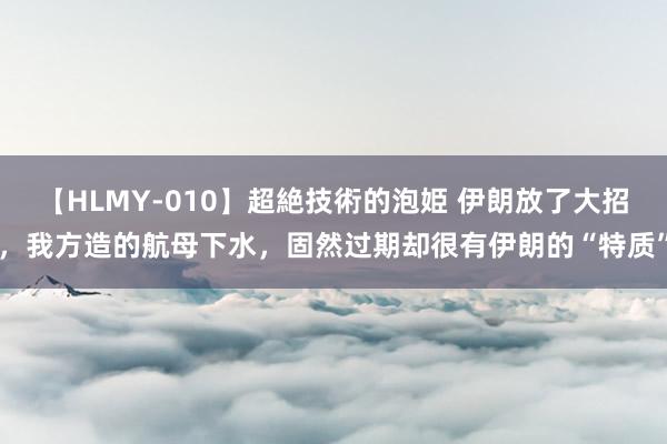 【HLMY-010】超絶技術的泡姫 伊朗放了大招，我方造的航母下水，固然过期却很有伊朗的“特质”